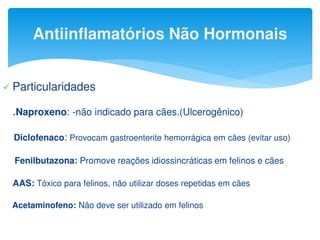 Antiinflamatórios Não Hormonais
 Particularidades
.Naproxeno: -não indicado para cães.(Ulcerogênico)
Diclofenaco: Provocam gastroenterite hemorrágica em cães (evitar uso)
Fenilbutazona: Promove reações idiossincráticas em felinos e cães
AAS: Tóxico para felinos, não utilizar doses repetidas em cães
Acetaminofeno: Não deve ser utilizado em felinos
 