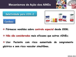 Mecanismos de Ação dos AINEs
(GOLAN, 2014)
 Não são considerados mais eficazes que outros AINEs;
Seletividade para COX-2
Coxibes:
 Uso: Paciente com risco aumentado de sangramento
gástrico e sem risco vascular simultâneo.
 Fármacos vendidos sobre controle especial desde 2008;
 