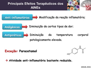 Principais Efeitos Terapêuticos dos
AINEs
(GOLAN, 2014)
Modificação da reação inflamatória;
Diminuição de certos tipos de dor;
Diminuição da temperatura corporal
patologicamente elevada.
Anti-inflamatórios
Análgésicos
Antipiréticos
 Atividade anti-inflamatória bastante reduzida.
Exceção: Paracetamol
 