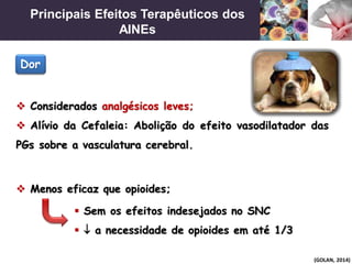 Principais Efeitos Terapêuticos dos
AINEs
(GOLAN, 2014)
 Considerados analgésicos leves;
 Alívio da Cefaleia: Abolição do efeito vasodilatador das
PGs sobre a vasculatura cerebral.
Dor
 Menos eficaz que opioides;
 Sem os efeitos indesejados no SNC
  a necessidade de opioides em até 1/3
 