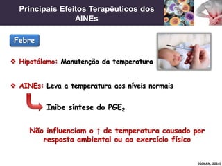 Principais Efeitos Terapêuticos dos
AINEs
(GOLAN, 2014)
 Hipotálamo: Manutenção da temperatura
 AINEs: Leva a temperatura aos níveis normais
Febre
Não influenciam o ↑ de temperatura causado por
resposta ambiental ou ao exercício físico
Inibe síntese do PGE2
 