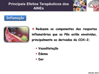 Principais Efeitos Terapêuticos dos
AINEs
(GOLAN, 2014)
 Reduzem os componentes das respostas
inflamatórias que as PGs estão envolvidas,
principalmente as derivadas da COX-2;
Inflamação
 Vasodilatação
 Edema
 Dor
 
