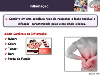 Inflamação
(GOLAN, 2014)
 Consiste em uma complexa rede de respostas a lesão tecidual e
infecção, caracterizada pelos cinco sinais clínicos.
Sinais Cardinais da Inflamação:
 Rubor;
 Calor;
 Tumor;
 Dor;
 Perda da Função.
 