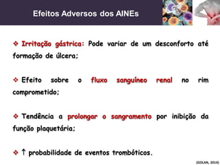 Efeitos Adversos dos AINEs
(GOLAN, 2014)
 Irritação gástrica: Pode variar de um desconforto até
formação de úlcera;
 Efeito sobre o fluxo sanguíneo renal no rim
comprometido;
 Tendência a prolongar o sangramento por inibição da
função plaquetária;
  probabilidade de eventos trombóticos.
 