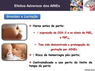 Efeitos Adversos dos AINEs
(GOLAN, 2014)
Gravidez e Lactação
 Horas antes do parto:
 ↑ expressão da COX-2 e os níveis de PGE2
e PGF2α
 ↑ Risco de hemorragia pós-parto;
 Tem sido demonstrado a prolongação da
gestação por AINEs
 Contraindicado o uso perto do limite de
tempo do parto
 