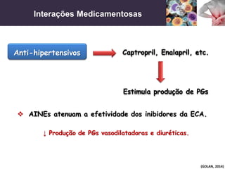 Interações Medicamentosas
(GOLAN, 2014)
 AINEs atenuam a efetividade dos inibidores da ECA.
Anti-hipertensivos Captropril, Enalapril, etc.
Estimula produção de PGs
↓ Produção de PGs vasodilatadoras e diuréticas.
 