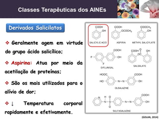 Classes Terapêuticas dos AINEs
(GOLAN, 2014)
Derivados Salicilatos
 Geralmente agem em virtude
do grupo ácido salicílico;
 Aspirina: Atua por meio da
acetilação de proteínas;
 São os mais utilizados para o
alívio de dor;
 ↓ Temperatura corporal
rapidamente e efetivamente.
 