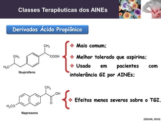 Classes Terapêuticas dos AINEs
(GOLAN, 2014)
Derivados Ácido Propiônico
 Mais comum;
 Efeitos menos severos sobre o TGI.
 Melhor tolerado que aspirina;
 Usado em pacientes com
intolerância GI por AINEs;
Ibuprofeno
Naproxeno
 