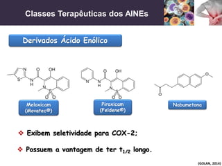 Classes Terapêuticas dos AINEs
(GOLAN, 2014)
Derivados Ácido Enólico
 Exibem seletividade para COX-2;
 Possuem a vantagem de ter t1/2 longo.
Meloxicam
(Movatec®)
Piroxicam
(Feldene®)
Nabumetona
 