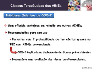 Classes Terapêuticas dos AINEs
(GOLAN, 2014)
Inibidores Seletivos da COX-2
 Sem eficácia vantajosa em relação aos outros AINEs;
 Recomendações para seu uso:
 Pacientes com  probabilidade de ter efeitos graves no
TGI com AINEs convencionais;
 Necessária uma avaliação dos riscos cardiovasculares.
COX-2 implicada no fechamento de úlceras pré-existentes
 