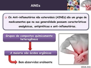 AINEs
(GOLAN, 2014)
 Os Anti-inflamatórios não esteroidais (AINEs) são um grupo de
medicamentos que na sua generalidade possuem características
analgésicas, antipiréticas e anti-inflamatórias.
Grupos de compostos quimicamente
heterogêneos
Bem absorvidos oralmente
A maioria são ácidos orgânicos
 