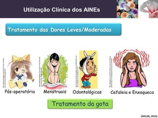 Utilização Clínica dos AINEs
(GOLAN, 2014)
Tratamento das Dores Leves/Moderadas
http://30ealguns.com.br/2012/04/por-que-as-mulheres-
sofrem-mais-com-enxaquecas-do-que-os-homens/
Cefaleia e Enxaqueca
Tratamento da gota
Odontológicas
http://oileonorcordeiro.blogspot.com.br/2009/02/to-com-
dor-de-dente-dor-de-dente-dor.html
Menstruais
http://dmenina.blogspot.com.br/2010/10/ai-meninas-
eu-o-de-io-ficar-menstruada.html
Pós-operatória
http://dmenina.blogspot.com.br/2010/10/ai-meninas-
eu-o-de-io-ficar-menstruada.html
 