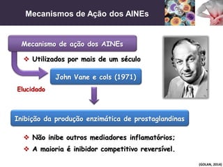 Mecanismos de Ação dos AINEs
(GOLAN, 2014)
Elucidado
 Utilizados por mais de um século
John Vane e cols (1971)
Inibição da produção enzimática de prostaglandinas
 Não inibe outros mediadores inflamatórios;
 A maioria é inibidor competitivo reversível.
Mecanismo de ação dos AINEs
 