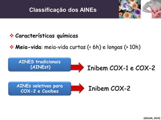 Classificação dos AINEs
(GOLAN, 2014)
 Características químicas
Inibem COX-1 e COX-2
Inibem COX-2
 Meia-vida: meia-vida curtas (< 6h) e longas (> 10h)
AINES tradicionais
(AINEst)
AINEs seletivos para
COX-2 e Coxibes
 