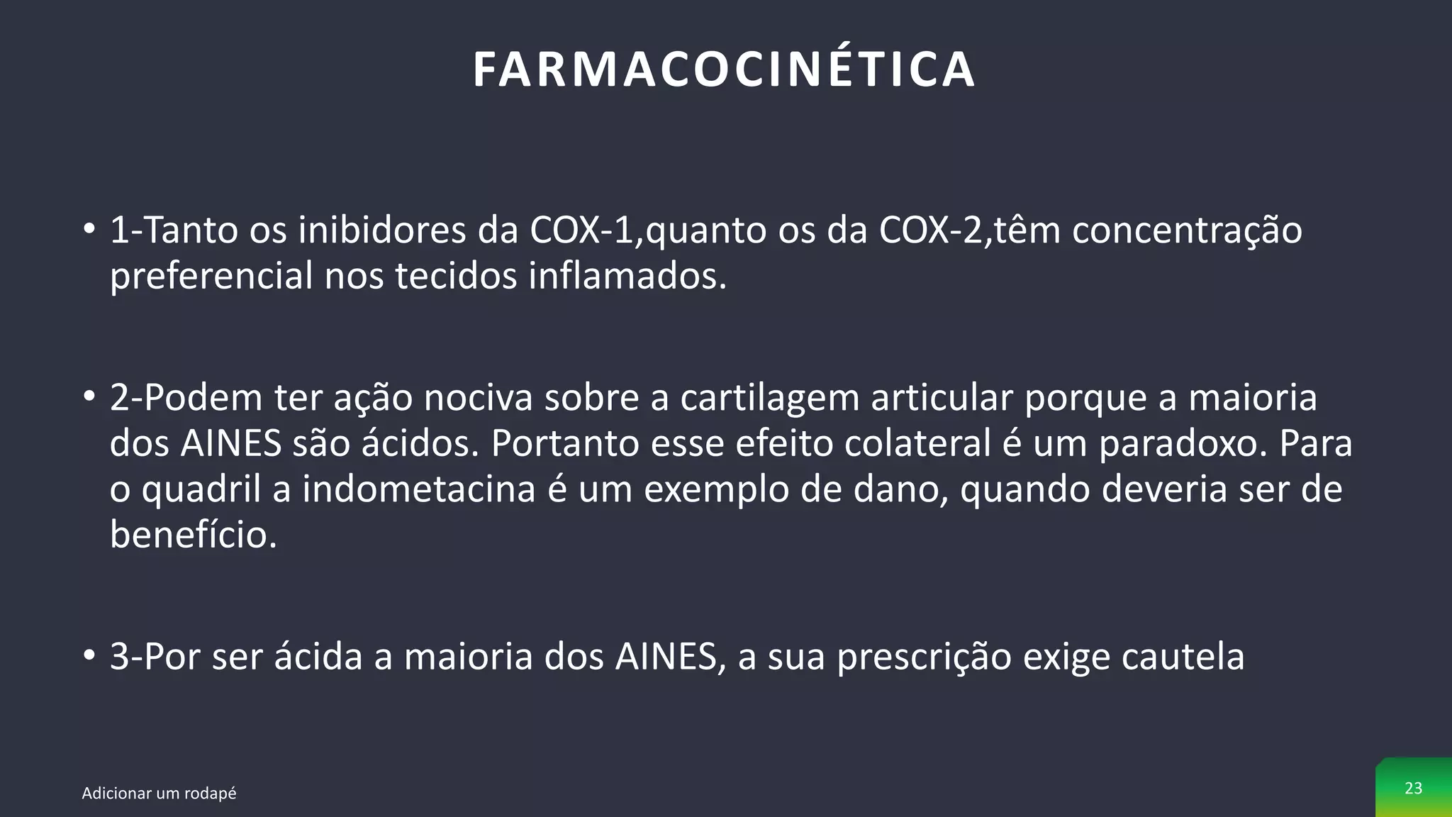 • 1-Tanto os inibidores da COX-1,quanto os da COX-2,têm concentração
preferencial nos tecidos inflamados.
• 2-Podem ter ação nociva sobre a cartilagem articular porque a maioria
dos AINES são ácidos. Portanto esse efeito colateral é um paradoxo. Para
o quadril a indometacina é um exemplo de dano, quando deveria ser de
benefício.
• 3-Por ser ácida a maioria dos AINES, a sua prescrição exige cautela
FARMACOCINÉTICA
Adicionar um rodapé 23
 