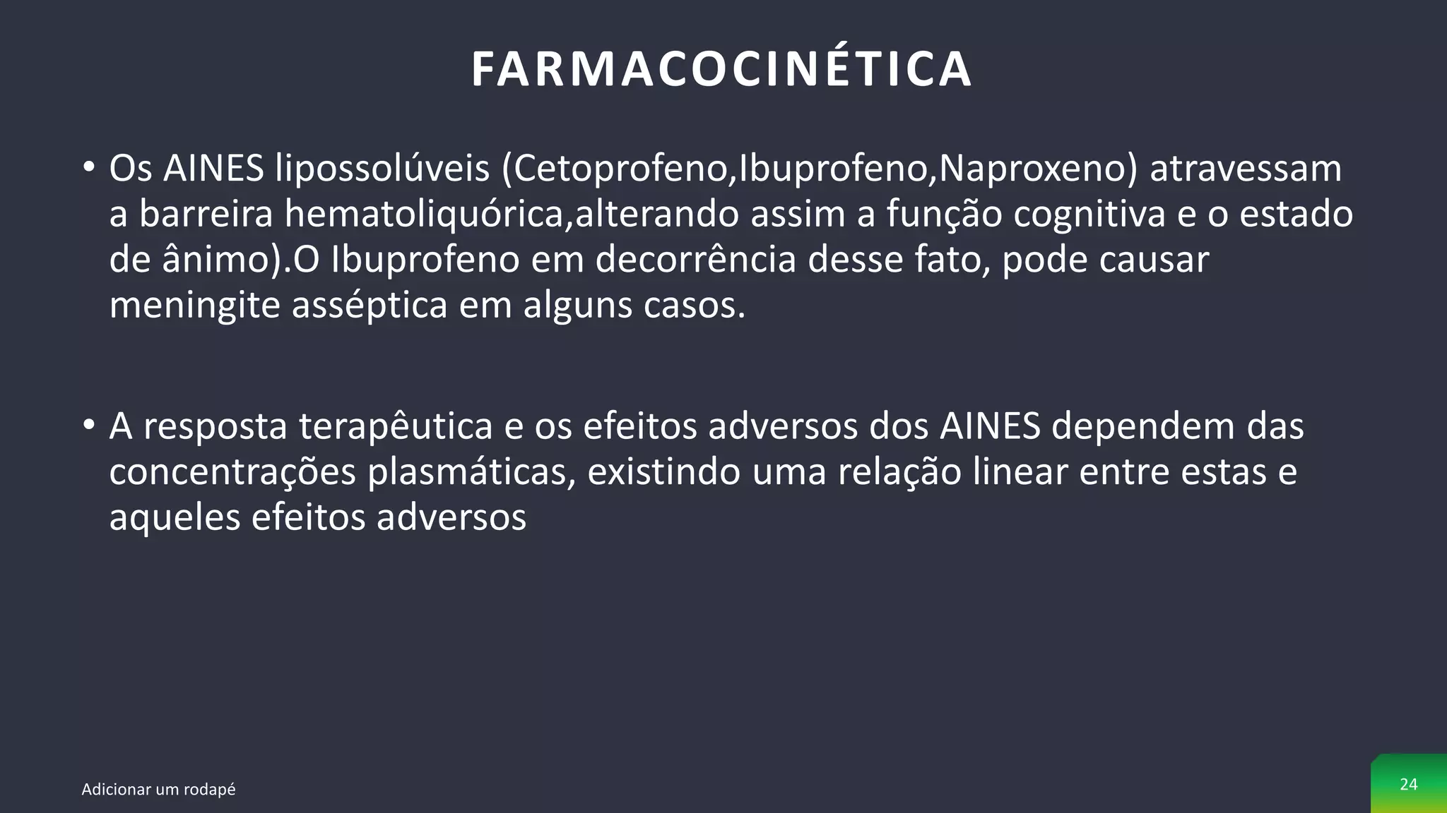 • Os AINES lipossolúveis (Cetoprofeno,Ibuprofeno,Naproxeno) atravessam
a barreira hematoliquórica,alterando assim a função cognitiva e o estado
de ânimo).O Ibuprofeno em decorrência desse fato, pode causar
meningite asséptica em alguns casos.
• A resposta terapêutica e os efeitos adversos dos AINES dependem das
concentrações plasmáticas, existindo uma relação linear entre estas e
aqueles efeitos adversos
FARMACOCINÉTICA
Adicionar um rodapé 24
 