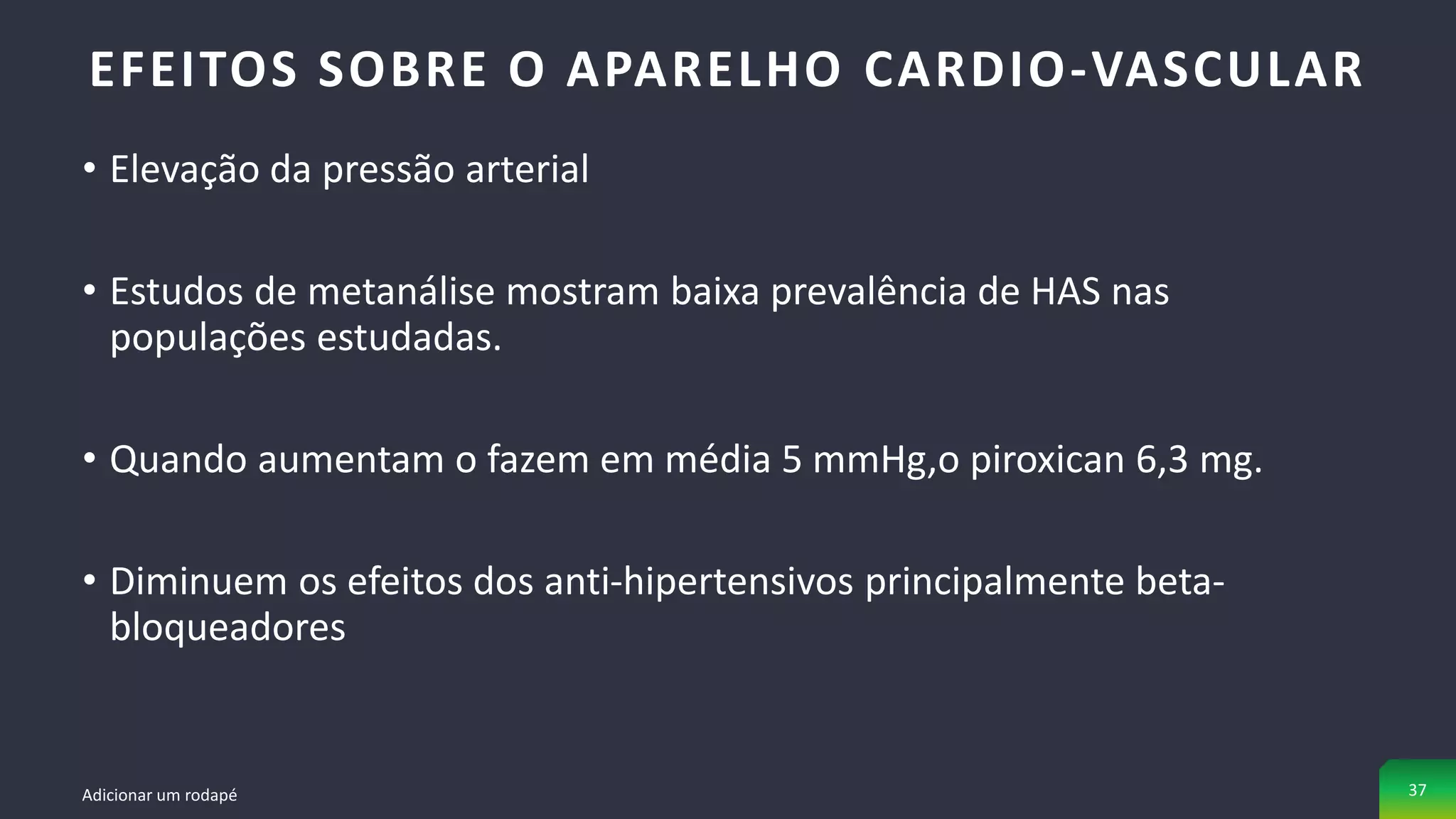 • Elevação da pressão arterial
• Estudos de metanálise mostram baixa prevalência de HAS nas
populações estudadas.
• Quando aumentam o fazem em média 5 mmHg,o piroxican 6,3 mg.
• Diminuem os efeitos dos anti-hipertensivos principalmente beta-
bloqueadores
EFEITOS SOBRE O APARELHO CARDIO-VASCULAR
Adicionar um rodapé 37
 
