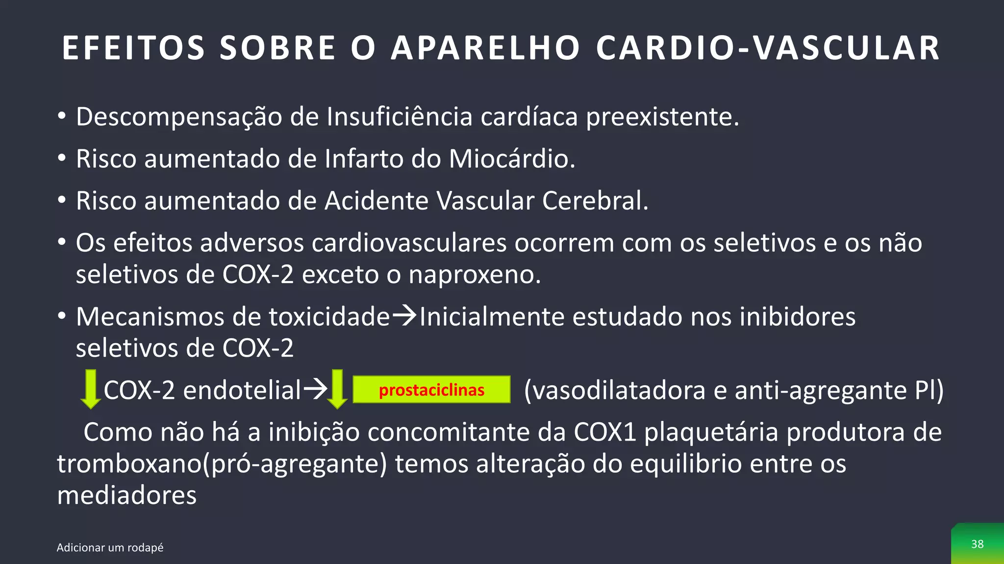• Descompensação de Insuficiência cardíaca preexistente.
• Risco aumentado de Infarto do Miocárdio.
• Risco aumentado de Acidente Vascular Cerebral.
• Os efeitos adversos cardiovasculares ocorrem com os seletivos e os não
seletivos de COX-2 exceto o naproxeno.
• Mecanismos de toxicidadeInicialmente estudado nos inibidores
seletivos de COX-2
COX-2 endotelial (vasodilatadora e anti-agregante Pl)
Como não há a inibição concomitante da COX1 plaquetária produtora de
tromboxano(pró-agregante) temos alteração do equilibrio entre os
mediadores
EFEITOS SOBRE O APARELHO CARDIO-VASCULAR
Adicionar um rodapé 38
prostaciclinas
 