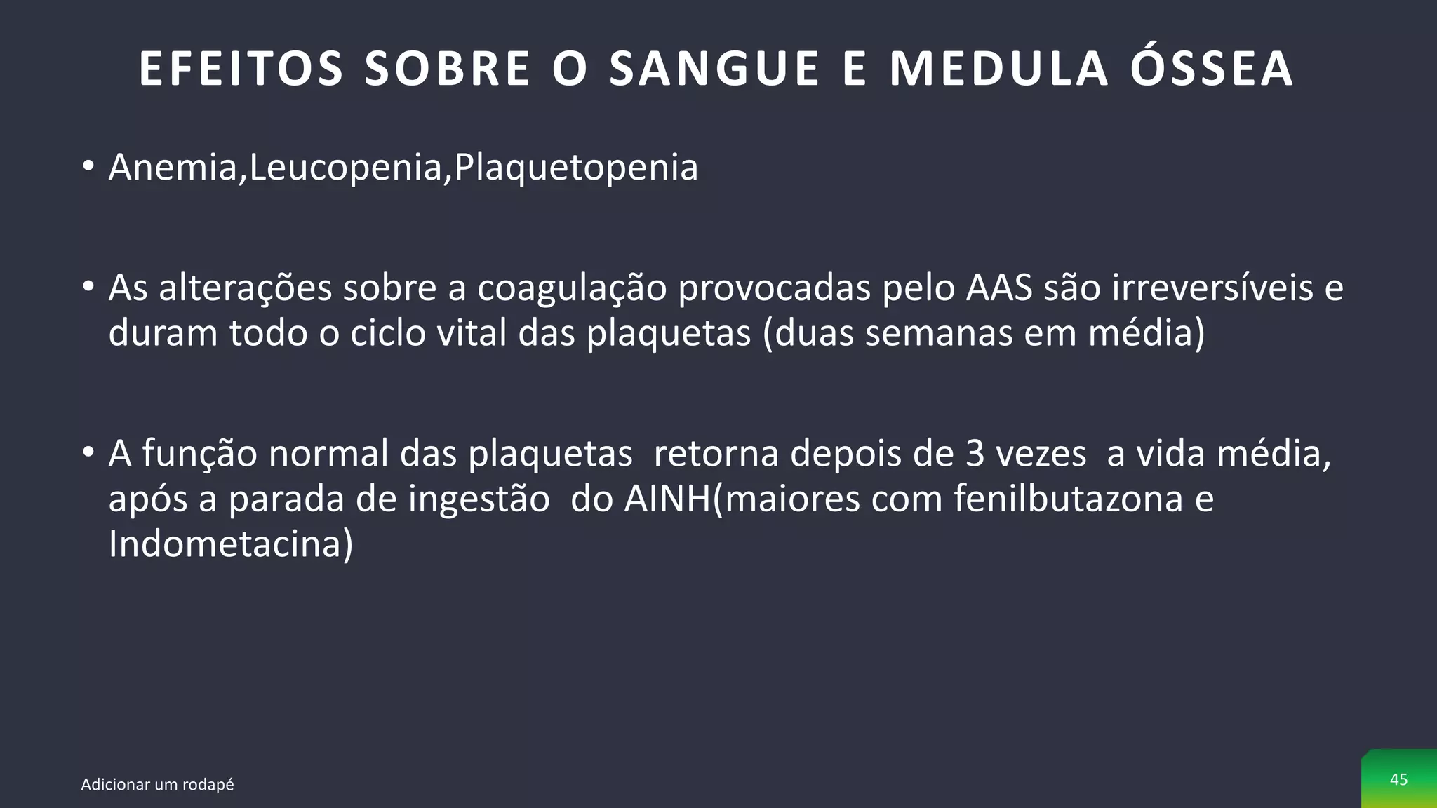 • Anemia,Leucopenia,Plaquetopenia
• As alterações sobre a coagulação provocadas pelo AAS são irreversíveis e
duram todo o ciclo vital das plaquetas (duas semanas em média)
• A função normal das plaquetas retorna depois de 3 vezes a vida média,
após a parada de ingestão do AINH(maiores com fenilbutazona e
Indometacina)
EFEITOS SOBRE O SANGUE E MEDULA ÓSSEA
Adicionar um rodapé 45
 