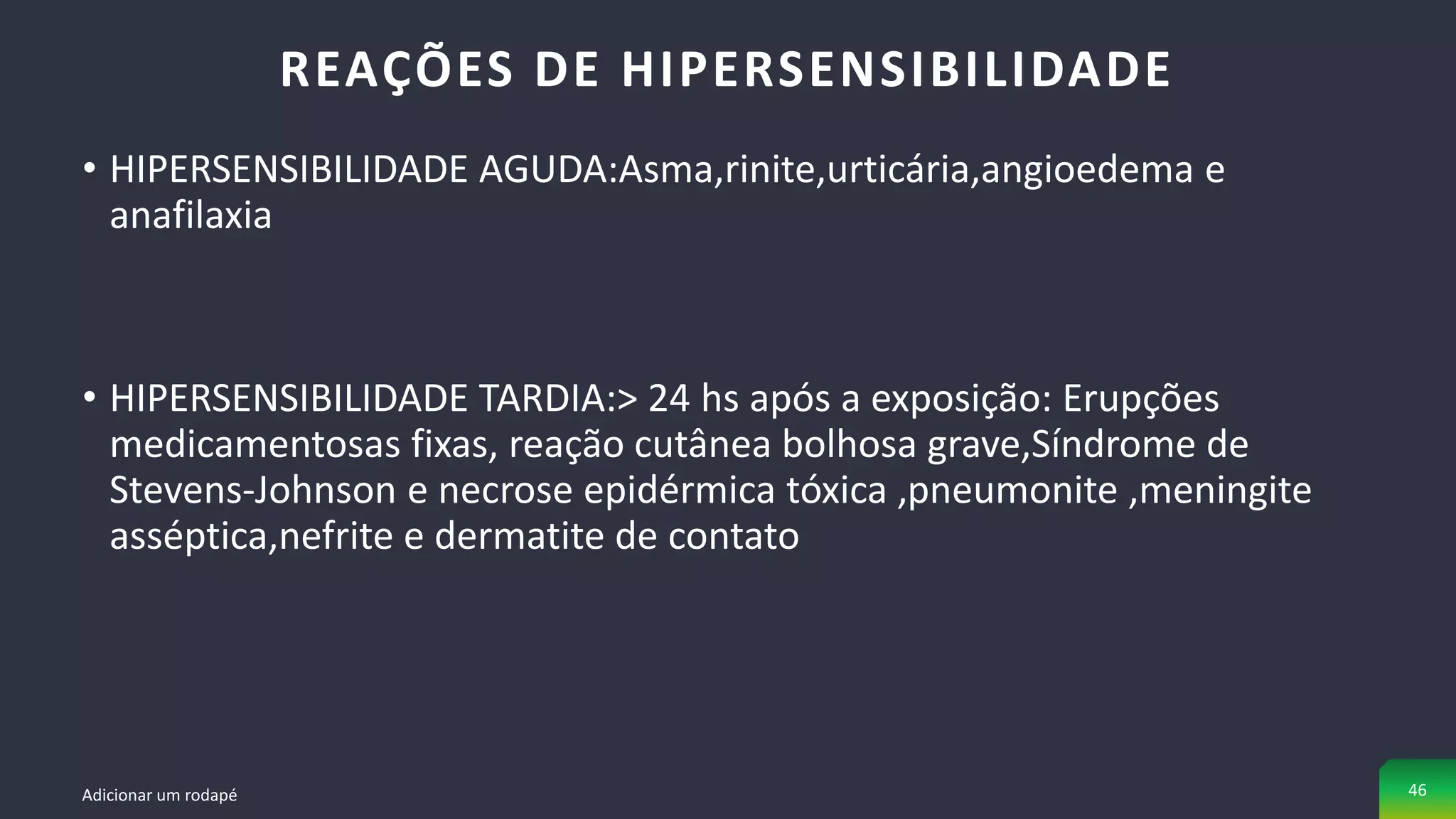 • HIPERSENSIBILIDADE AGUDA:Asma,rinite,urticária,angioedema e
anafilaxia
• HIPERSENSIBILIDADE TARDIA:> 24 hs após a exposição: Erupções
medicamentosas fixas, reação cutânea bolhosa grave,Síndrome de
Stevens-Johnson e necrose epidérmica tóxica ,pneumonite ,meningite
asséptica,nefrite e dermatite de contato
REAÇÕES DE HIPERSENSIBILIDADE
Adicionar um rodapé 46
 