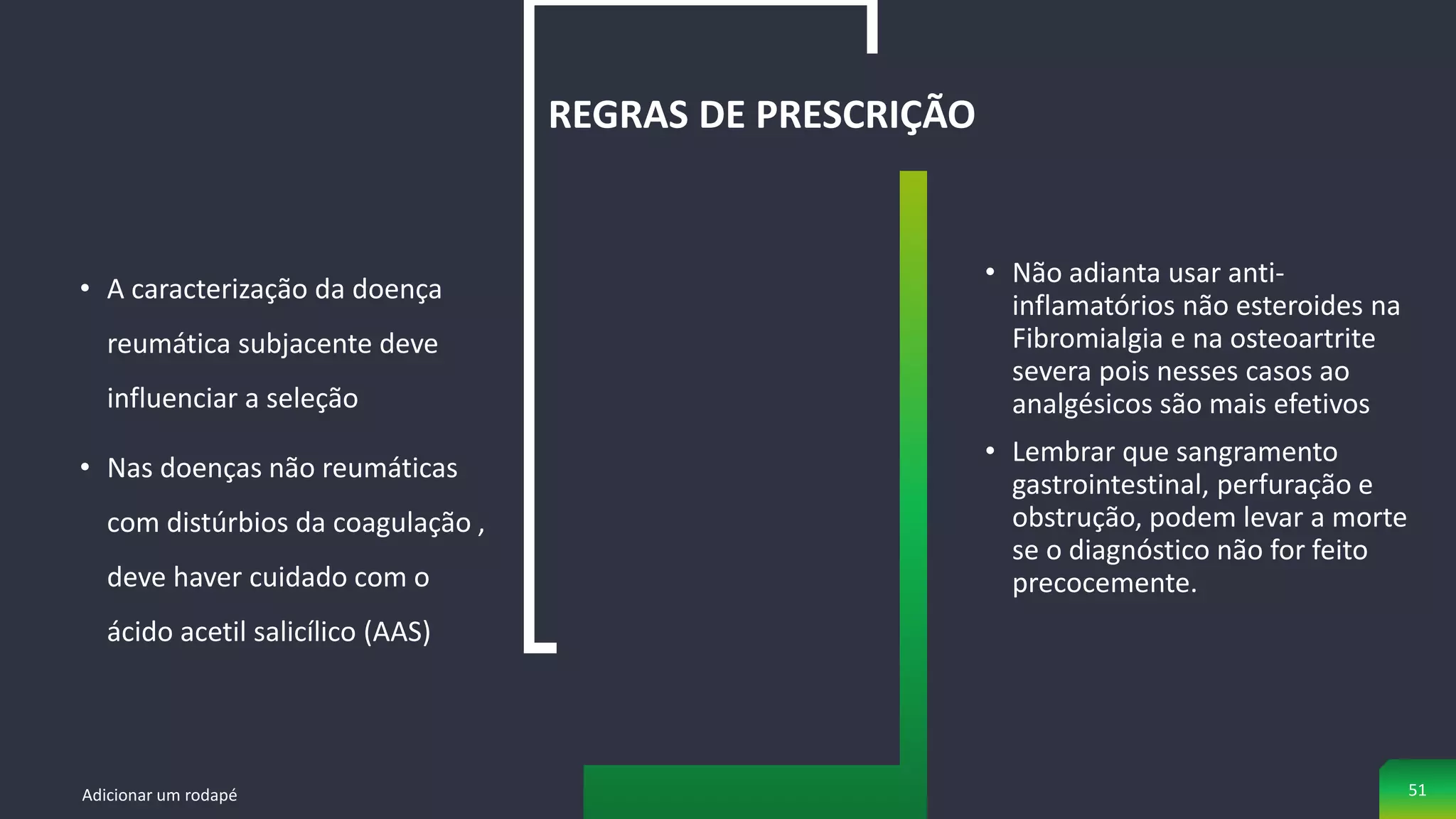 • A caracterização da doença
reumática subjacente deve
influenciar a seleção
• Nas doenças não reumáticas
com distúrbios da coagulação ,
deve haver cuidado com o
ácido acetil salicílico (AAS)
REGRAS DE PRESCRIÇÃO
• Não adianta usar anti-
inflamatórios não esteroides na
Fibromialgia e na osteoartrite
severa pois nesses casos ao
analgésicos são mais efetivos
• Lembrar que sangramento
gastrointestinal, perfuração e
obstrução, podem levar a morte
se o diagnóstico não for feito
precocemente.
Adicionar um rodapé 51
 
