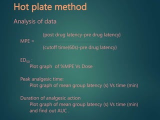 Hot plate method
Analysis of data
{post drug latency-pre drug latency}
MPE =
{cutoff time(60s)-pre drug latency}
ED50 :
Plot graph of %MPE Vs Dose
Peak analgesic time:
Plot graph of mean group latency (s) Vs time (min)
Duration of analgesic action
Plot graph of mean group latency (s) Vs time (min)
and find out AUC .
 