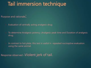 Tail immersion technique
Purpose and rationale:
• Evaluation of centrally acting analgesic drug
• To determine Analgesic potency ,Analgesic peak time and Duration of analgesic
drug.
• In contrast to hot plate, this test is useful in repeated nociceptive evaluation
using the same animal.
Response observed –Violent jerk of tail.
 