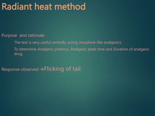 Radiant heat method
Purpose and rationale
• The test is very useful centrally acting morphine-like analgesics.
• To determine Analgesic potency ,Analgesic peak time and Duration of analgesic
drug.
Response observed Flicking of tail.
 