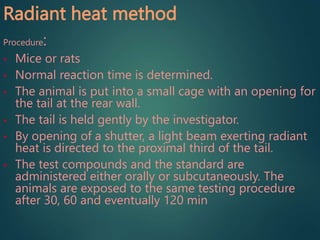 Radiant heat method
Procedure:
• Mice or rats
• Normal reaction time is determined.
• The animal is put into a small cage with an opening for
the tail at the rear wall.
• The tail is held gently by the investigator.
• By opening of a shutter, a light beam exerting radiant
heat is directed to the proximal third of the tail.
• The test compounds and the standard are
administered either orally or subcutaneously. The
animals are exposed to the same testing procedure
after 30, 60 and eventually 120 min
 