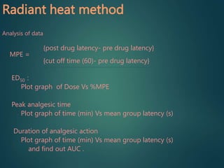 Radiant heat method
Analysis of data
{post drug latency- pre drug latency}
MPE =
{cut off time (60)- pre drug latency}
ED50 :
Plot graph of Dose Vs %MPE
Peak analgesic time
Plot graph of time (min) Vs mean group latency (s)
Duration of analgesic action
Plot graph of time (min) Vs mean group latency (s)
and find out AUC .
 