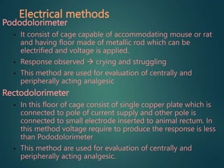 Electrical methods
Pododolorimeter
• It consist of cage capable of accommodating mouse or rat
and having floor made of metallic rod which can be
electrified and voltage is applied.
• Response observed  crying and struggling
• This method are used for evaluation of centrally and
peripherally acting analgesic
Rectodolorimeter
• In this floor of cage consist of single copper plate which is
connected to pole of current supply and other pole is
connected to small electrode inserted to animal rectum. In
this method voltage require to produce the response is less
than Pododolorimeter
• This method are used for evaluation of centrally and
peripherally acting analgesic.
 