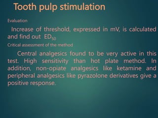 Tooth pulp stimulation
Evaluation
Increase of threshold, expressed in mV, is calculated
and find out ED50
Critical assessment of the method
Central analgesics found to be very active in this
test. High sensitivity than hot plate method. In
addition, non-opiate analgesics like ketamine and
peripheral analgesics like pyrazolone derivatives give a
positive response.
 