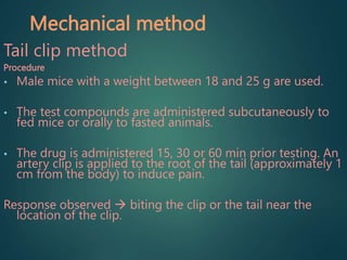 Mechanical method
Tail clip method
Procedure
• Male mice with a weight between 18 and 25 g are used.
• The test compounds are administered subcutaneously to
fed mice or orally to fasted animals.
• The drug is administered 15, 30 or 60 min prior testing. An
artery clip is applied to the root of the tail (approximately 1
cm from the body) to induce pain.
Response observed  biting the clip or the tail near the
location of the clip.
 