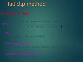 Tail clip method
Analysis of data
{post drug latency- pre drug latency}
MPE =
{cut off time (15s)- pre drug latency}
ED50 :
Plot graph of Dose Vs %MPE
Peak analgesic time
Plot graph of time (min) Vs mean group latency (s)
Duration of analgesic action
Plot graph of time (min) Vs mean group latency (s)
and find out AUC .
 