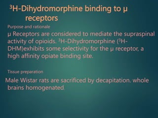 3H-Dihydromorphine binding to µ
receptors
Purpose and rationale
µ Receptors are considered to mediate the supraspinal
activity of opioids. 3H-Dihydromorphine (3H-
DHM)exhibits some selectivity for the µ receptor, a
high affinity opiate binding site.
Tissue preparation
Male Wistar rats are sacrificed by decapitation. whole
brains homogenated.
 