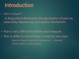 Introduction
 What is Analgesic?
A drug which diminishes the perception of pain by
selectively depressing nociceptive mechanism.
 Pain is very difficult to define and measure
 Pain is differ in animal than in man by two ways
• Absence of report of pain felt response are observed
• Placebo effect is not be expected
 