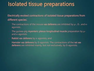 Isolated tissue preparations
Electrically evoked contractions of isolated tissue preparations from
different species:
• The contractions of the mouse vas deferens are inhibited by µ-, δ-, and κ-
agonists .
• The guinea-pig myenteric plexus-longitudinal muscle preparation by µ-
and κ-agonists
• Rabbit vas deferens by κ-agonists, and
• Hamster vas deferens by δ-agonists. The contractions of the rat vas
deferens are inhibited mainly, but not exclusively, by δ-agonists.
 