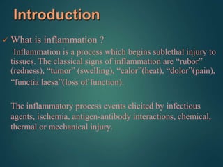 Introduction
 What is inflammation ?
Inflammation is a process which begins sublethal injury to
tissues. The classical signs of inflammation are “rubor”
(redness), “tumor” (swelling), “calor”(heat), “dolor”(pain),
“functia laesa”(loss of function).
The inflammatory process events elicited by infectious
agents, ischemia, antigen-antibody interactions, chemical,
thermal or mechanical injury.
 