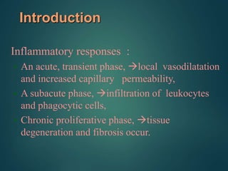 Introduction
Inflammatory responses :
• An acute, transient phase, local vasodilatation
and increased capillary permeability,
• A subacute phase, infiltration of leukocytes
and phagocytic cells,
• Chronic proliferative phase, tissue
degeneration and fibrosis occur.
 