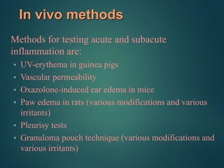 In vivo methods
Methods for testing acute and subacute
inflammation are:
• UV-erythema in guinea pigs
• Vascular permeability
• Oxazolone-induced ear edema in mice
• Paw edema in rats (various modifications and various
irritants)
• Pleurisy tests
• Granuloma pouch technique (various modifications and
various irritants)
 