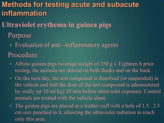 Methods for testing acute and subacute
inflammation
Ultraviolet erythema in guinea pigs
Purpose
• Evaluation of anti –inflammatory agents
Procedure
• Albino guinea pigs (average weight of 350 g ). Eighteen h prior
testing, the animals are shaved on both flanks and on the back.
• On the next day, the test compound is dissolved (or suspended) in
the vehicle and half the dose of the test compound is administered
by orally (at 10 ml/kg) 30 min before ultraviolet exposure. Control
animals are treated with the vehicle alone.
• The guinea pigs are placed in a leather cuff with a hole of 1.5 . 2.5
cm size punched in it, allowing the ultraviolet radiation to reach
only this area.
 