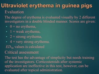 Ultraviolet erythema in guinea pigs
Evaluation
The degree of erythema is evaluated visually by 2 different
investigators in a double blinded manner. Scores are given:
• 0 = no erythema,
• 1 = weak erythema,
• 2 = strong erythema,
• 4 = very strong erythema.
ED50 values is calculated
Critical assessment
The test has the advantage of simplicity but needs training
of the investigators. Corticosteroids after systemic
application are ineffective in this test, however, can be
evaluated after topical administration.
 
