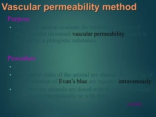 Vascular permeability method
Purpose
• The test is used to evaluate the inhibitory activity of
drugs against increased vascular permeability which is
induced by a phlogistic substance.
Procedure
• Rat.
• The ventral sides of the animal are shaved. Five ml/kg of
an 1% solution of Evan’s blue are injected intravenously.
• 1 hr later the animals are dosed with the test compound
orally or intraperitoneally or with the vehicle.
contd..
 