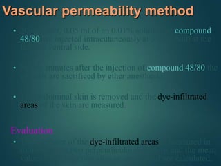 Vascular permeability method
• 30min later, 0.05 ml of an 0.01% solution of compound
48/80 are injected intracutaneously at 3 sites both at the
left and ventral side.
• Ninety minutes after the injection of compound 48/80 the
animals are sacrificed by ether anesthesia.
• The abdominal skin is removed and the dye-infiltrated
areas of the skin are measured.
Evaluation
• The diameter of the dye-infiltrated areas is measured in
millimeters in two perpendicular directions and the mean
values of all injection sites in one animal are calculated.
 