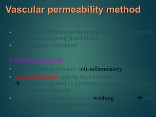 Vascular permeability method
.
• The percent inhibition in the treated animals as compared
to the control group is calculated.
• ED50 values is calculated
Critical assessment
• Characterization of a new anti-inflammatory compound.
• Sympathomimetic activity have a pronounced effect
cannot be regarded as a primary screening test for anti-
inflammatory products.
• Together with an observation of writhing of mice  able
to distinguish between narcotic and non narcotic
analgesics
 