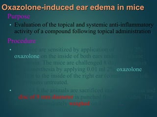 Oxazolone-induced ear edema in mice
Purpose
• Evaluation of the topical and systemic anti-inflammatory
activity of a compound following topical administration.
Procedure
• The mice are sensitized by application of 0.1 ml 2%
oxazolone on the inside of both ears under halothane
anesthesia. The mice are challenged 8 days later again
under anesthesia by applying 0.01 ml 2% oxazolone
solution to the inside of the right ear (control). The left
ear remains untreated.
• After 24 h the animals are sacrificed under anesthesia and
a disc of 8 mm diameter is punched from both sides. The
discs are immediately weighed on a balance.
 