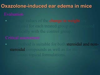 Oxazolone-induced ear edema in mice
Evaluation
• Average values of the change in weight are
calculated for each treated group and compared
statistically with the control group.
Critical assessment
• The method is suitable for both steroidal and non-
steroidal compounds as well as for the evaluation
of various topical formulations.
 