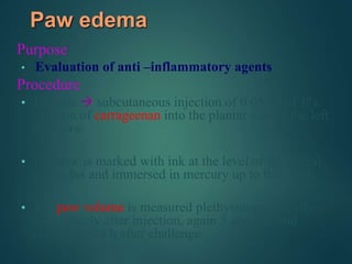 Paw edema
Purpose
• Evaluation of anti –inflammatory agents
Procedure
• The rats  subcutaneous injection of 0.05 ml of 1%
solution of carrageenan into the plantar side of the left
hind paw.
• The paw is marked with ink at the level of the lateral
malleolus and immersed in mercury up to this mark.
• The paw volume is measured plethysmographically
immediately after injection, again 3 and 6 h, and
eventually 24 h after challenge.
 