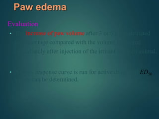 Paw edema
Evaluation
• The increase of paw volume after 3 or 6 h is calculated
as percentage compared with the volume measured
immediately after injection of the irritant for each animal.
• A dose- response curve is run for active drugs and ED50
values can be determined.
 