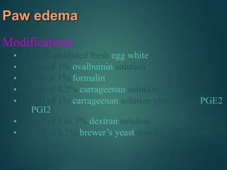 Paw edema
Modifications
• 0.05 ml undiluted fresh egg white
• 0.1 ml of 1% ovalbumin solution
• 0.1 ml of 1% formalin
• 0.1 ml of 0.2% carrageenan solution
• 0.1 ml of 1% carrageenan solution plus 100 ng PGE2
or PGI2
• 0.1 ml of 1 to 3% dextran solution
• 0.1 ml of 2.5% brewer’s yeast powder suspension
 